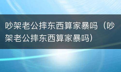 吵架老公摔东西算家暴吗（吵架老公摔东西算家暴吗）