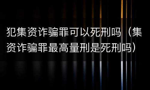 犯集资诈骗罪可以死刑吗（集资诈骗罪最高量刑是死刑吗）