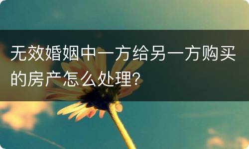 无效婚姻中一方给另一方购买的房产怎么处理？