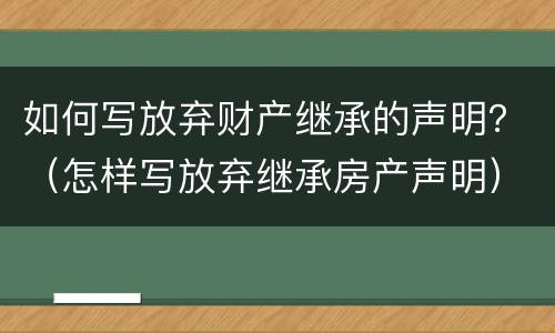 如何写放弃财产继承的声明？（怎样写放弃继承房产声明）