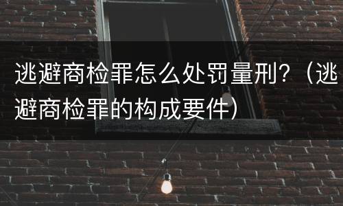 逃避商检罪怎么处罚量刑?（逃避商检罪的构成要件）