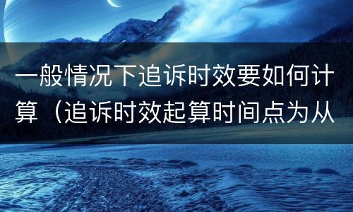 一般情况下追诉时效要如何计算（追诉时效起算时间点为从什么起计算）