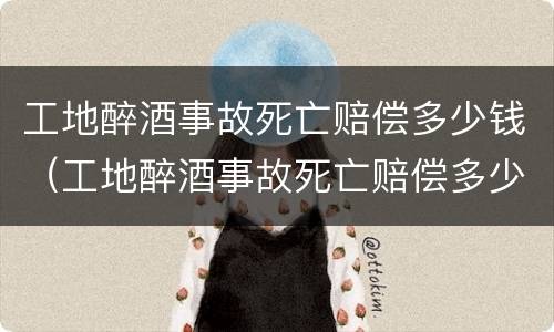 工地醉酒事故死亡赔偿多少钱（工地醉酒事故死亡赔偿多少钱啊）