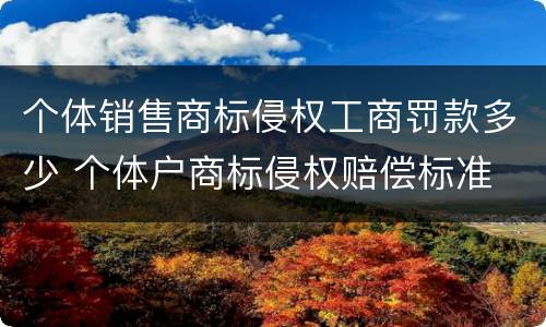 个体销售商标侵权工商罚款多少 个体户商标侵权赔偿标准