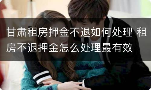 甘肃租房押金不退如何处理 租房不退押金怎么处理最有效