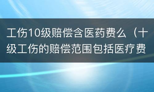 工伤10级赔偿含医药费么（十级工伤的赔偿范围包括医疗费吗）