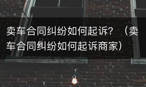 卖车合同纠纷如何起诉？（卖车合同纠纷如何起诉商家）
