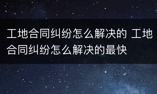 工地合同纠纷怎么解决的 工地合同纠纷怎么解决的最快