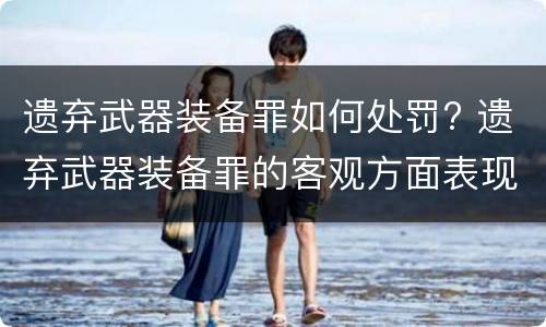 遗弃武器装备罪如何处罚? 遗弃武器装备罪的客观方面表现为