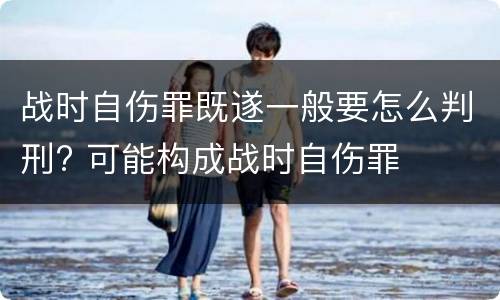 战时自伤罪既遂一般要怎么判刑? 可能构成战时自伤罪