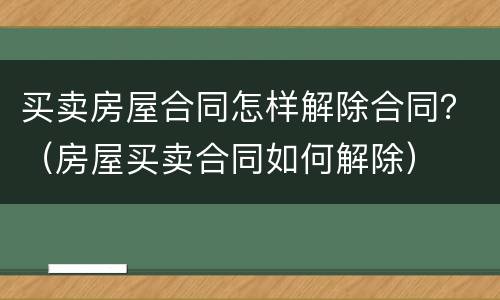 买卖房屋合同怎样解除合同？（房屋买卖合同如何解除）