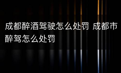 成都醉酒驾驶怎么处罚 成都市醉驾怎么处罚
