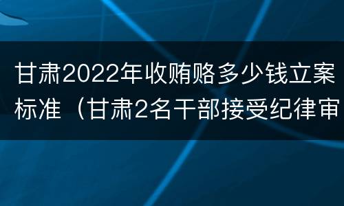 甘肃2022年收贿赂多少钱立案标准（甘肃2名干部接受纪律审查）