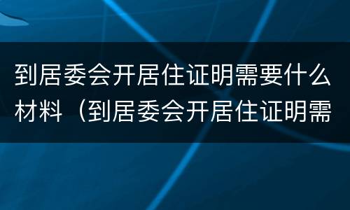 到居委会开居住证明需要什么材料（到居委会开居住证明需要什么材料和手续）