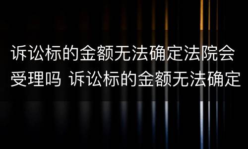 诉讼标的金额无法确定法院会受理吗 诉讼标的金额无法确定法院会受理吗为什么