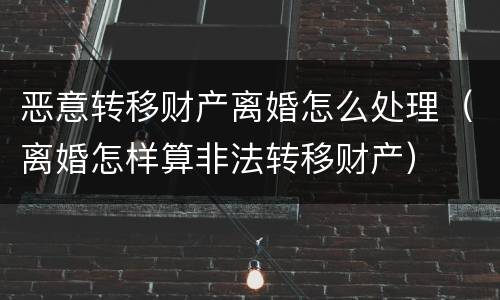 恶意转移财产离婚怎么处理（离婚怎样算非法转移财产）