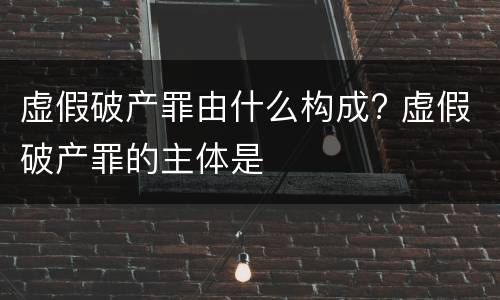 虚假破产罪由什么构成? 虚假破产罪的主体是