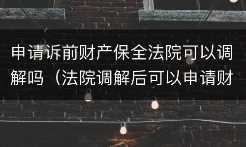 申请诉前财产保全法院可以调解吗（法院调解后可以申请财产保全吗?）