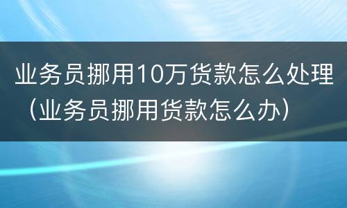 业务员挪用10万货款怎么处理（业务员挪用货款怎么办）