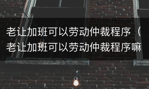 老让加班可以劳动仲裁程序（老让加班可以劳动仲裁程序嘛）