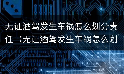 无证酒驾发生车祸怎么划分责任（无证酒驾发生车祸怎么划分责任赔偿）