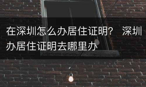 在深圳怎么办居住证明？ 深圳办居住证明去哪里办