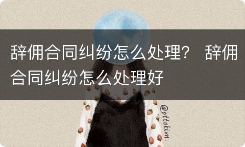辞佣合同纠纷怎么处理？ 辞佣合同纠纷怎么处理好