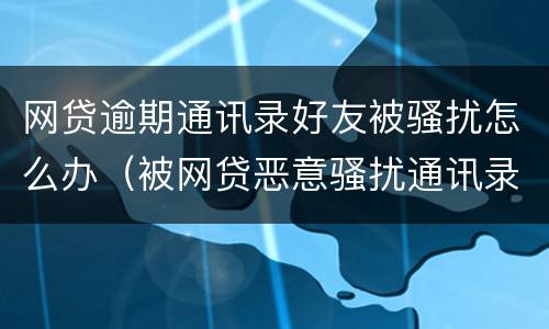 网贷逾期通讯录好友被骚扰怎么办（被网贷恶意骚扰通讯录怎么办）