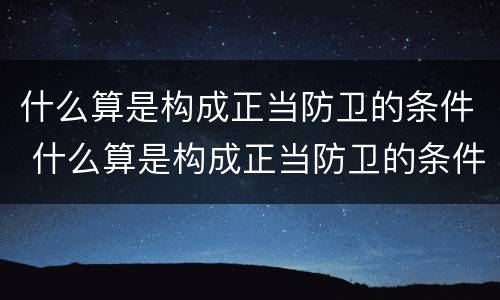 什么算是构成正当防卫的条件 什么算是构成正当防卫的条件呢