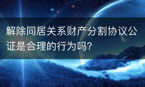 解除同居关系财产分割协议公证是合理的行为吗？