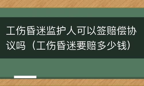 工伤昏迷监护人可以签赔偿协议吗（工伤昏迷要赔多少钱）