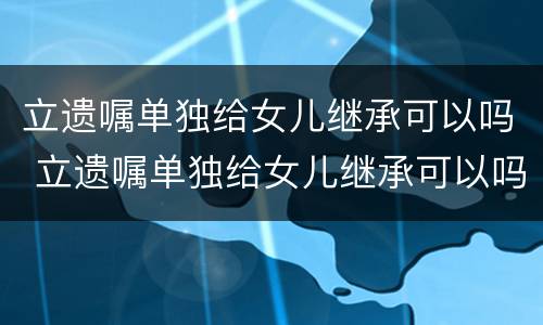 立遗嘱单独给女儿继承可以吗 立遗嘱单独给女儿继承可以吗怎么写