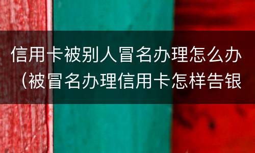 信用卡被别人冒名办理怎么办（被冒名办理信用卡怎样告银行）