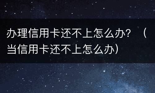 办理信用卡还不上怎么办？（当信用卡还不上怎么办）