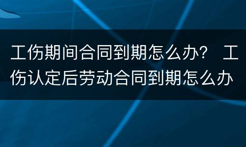 工伤期间合同到期怎么办？ 工伤认定后劳动合同到期怎么办