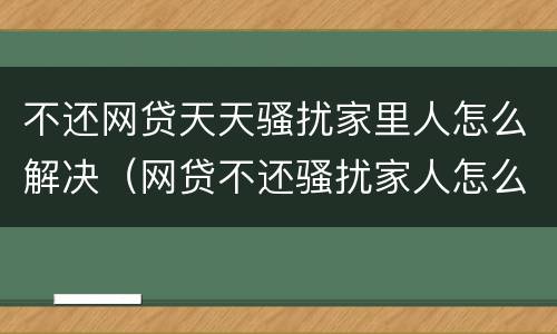 不还网贷天天骚扰家里人怎么解决（网贷不还骚扰家人怎么办）