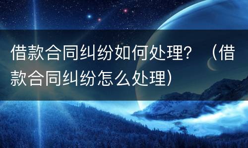 借款合同纠纷如何处理？（借款合同纠纷怎么处理）