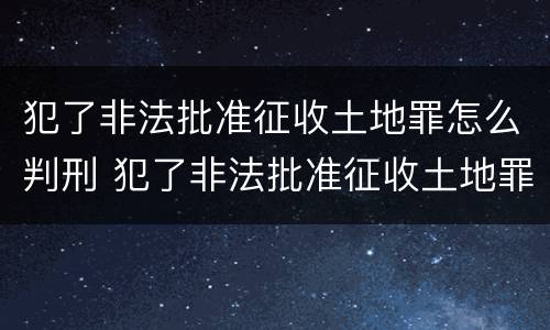 犯了非法批准征收土地罪怎么判刑 犯了非法批准征收土地罪怎么判刑呢
