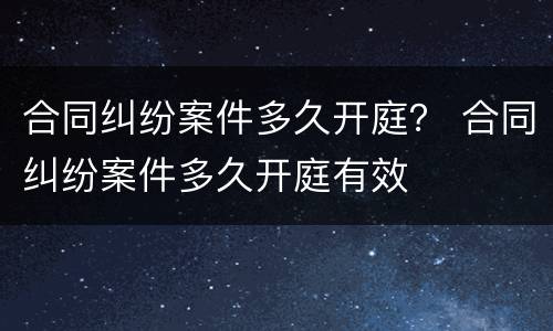 合同纠纷案件多久开庭？ 合同纠纷案件多久开庭有效