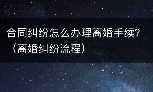 合同纠纷怎么办理离婚手续？（离婚纠纷流程）