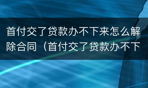 首付交了贷款办不下来怎么解除合同（首付交了贷款办不下来怎么解除合同协议）