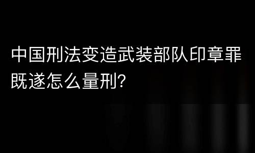 中国刑法变造武装部队印章罪既遂怎么量刑？