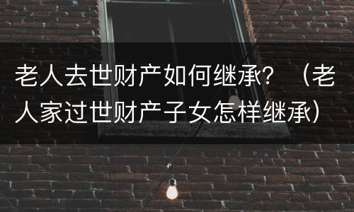 老人去世财产如何继承？（老人家过世财产子女怎样继承）