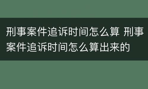 刑事案件追诉时间怎么算 刑事案件追诉时间怎么算出来的