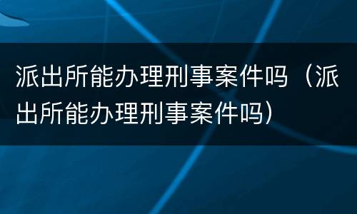 派出所能办理刑事案件吗（派出所能办理刑事案件吗）