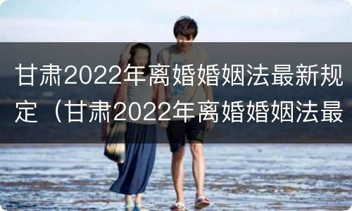 甘肃2022年离婚婚姻法最新规定（甘肃2022年离婚婚姻法最新规定是）