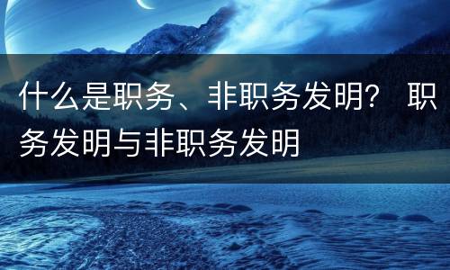什么是职务、非职务发明？ 职务发明与非职务发明