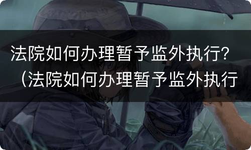法院如何办理暂予监外执行？（法院如何办理暂予监外执行案件）