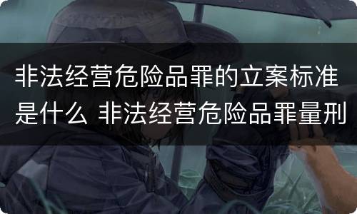 非法经营危险品罪的立案标准是什么 非法经营危险品罪量刑标准
