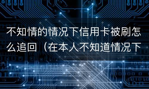 不知情的情况下信用卡被刷怎么追回（在本人不知道情况下信用卡被盗刷怎么办）